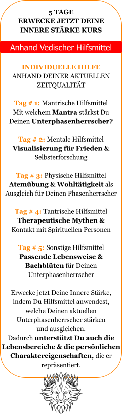 5 TAGE ERWECKE JETZT DEINE INNERE ST�RKE KURS   Anhand Vedischer Hilfsmittel  INDIVIDUELLE HILFE ANHAND DEINER AKTUELLEN ZEITQUALIT�T  Tag # 1: Mantrische Hilfsmittel Mit welchem Mantra st�rkst Du Deinen Unterphasenherrscher?  Tag # 2: Mentale Hilfsmittel Visualisierung f�r Frieden &  Selbsterforschung  Tag # 3: Physische Hilfsmittel Atem�bung & Wohlt�tigkeit als  Ausgleich f�r Deinen Phasenherrscher  Tag # 4: Tantrische Hilfsmittel Therapeutische Mythen &  Kontakt mit Spirituellen Personen  Tag # 5: Sonstige Hilfsmittel Passende Lebensweise &  Bachbl�ten f�r Deinen  Unterphasenherrscher   Erwecke jetzt Deine Innere St�rke, indem Du Hilfsmittel anwendest, welche Deinen aktuellen  Unterphasenherrscher st�rken und ausgleichen.  Dadurch unterst�tzt Du auch die Lebensbereiche & die pers�nlichen Charaktereigenschaften, die er  repr�sentiert.